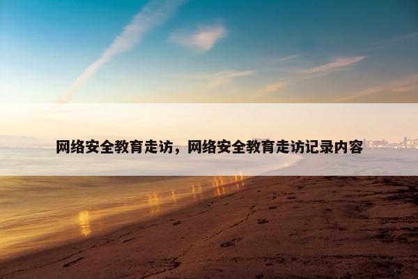 网络安全教育走访,网络安全教育走访记录内容 网络安全教育走访,网络安全教育走访记录内容