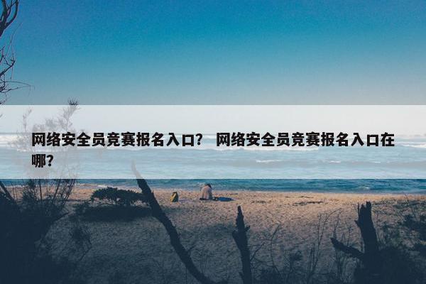网络安全员竞赛报名入口？ 网络安全员竞赛报名入口在哪？
