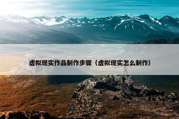 虚拟现实作品制作步骤（虚拟现实怎么制作）