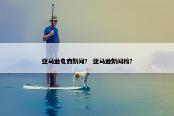 亚马逊电商新闻？ 亚马逊新闻稿？