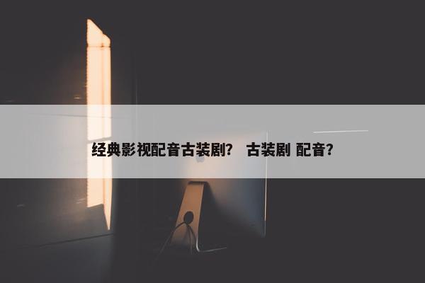 经典影视配音古装剧？ 古装剧 配音？