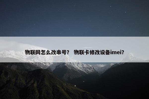 物联网怎么改串号? 物联卡修改设备imei? 物联网怎么改串号? 物联卡修改设备imei?