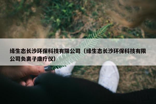 缘生态长沙环保科技有限公司(缘生态长沙环保科技有限公司负离子康疗仪) 缘生态长沙环保科技有限公司(缘生态长沙环保科技有限公司负离子康疗仪)