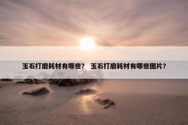 玉石打磨耗材有哪些？ 玉石打磨耗材有哪些图片？