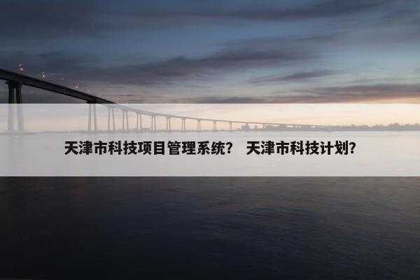 天津市科技项目管理系统？ 天津市科技计划？