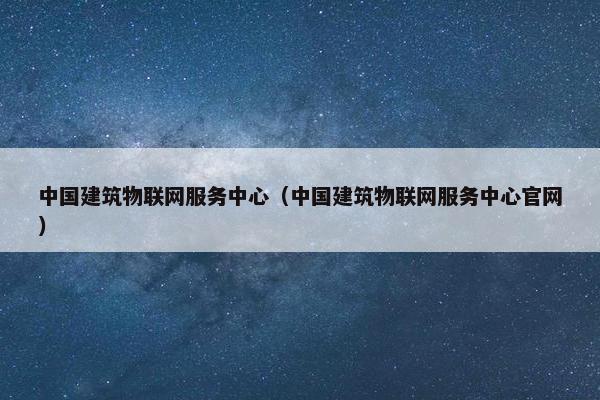 中国建筑物联网服务中心(中国建筑物联网服务中心官网) 中国建筑物联网服务中心(中国建筑物联网服务中心官网)
