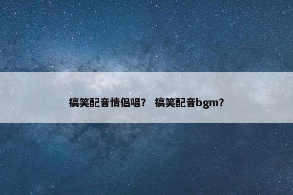 搞笑配音情侣唱？ 搞笑配音bgm？