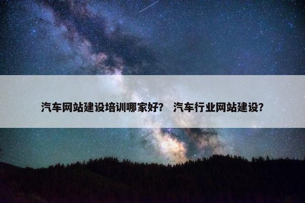 汽车网站建设培训哪家好？ 汽车行业网站建设？
