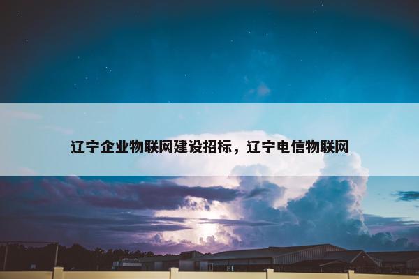 辽宁企业物联网建设招标，辽宁电信物联网