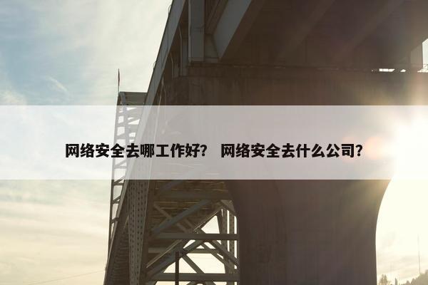 网络安全去哪工作好？ 网络安全去什么公司？