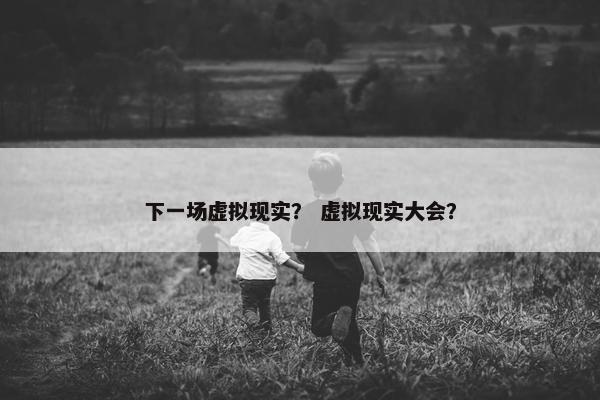 下一场虚拟现实？ 虚拟现实大会？