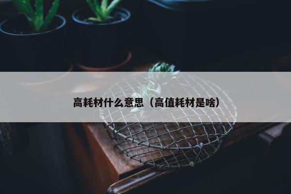 高耗材什么意思（高值耗材是啥）