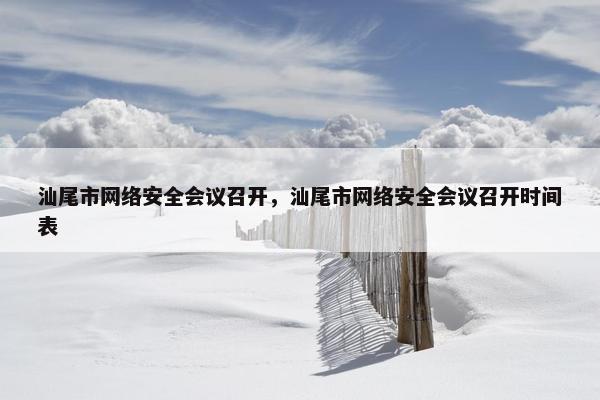 汕尾市网络安全会议召开,汕尾市网络安全会议召开时间表 汕尾市网络安全会议召开,汕尾市网络安全会议召开时间表