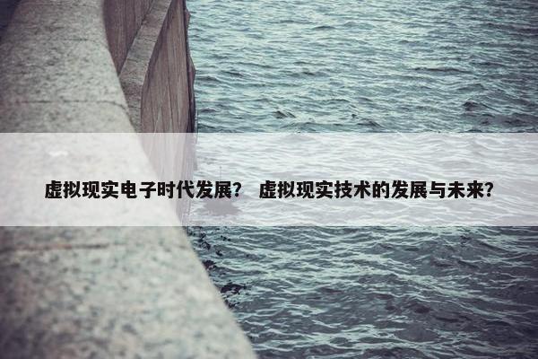 虚拟现实电子时代发展？ 虚拟现实技术的发展与未来？