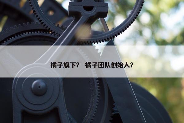 橘子旗下? 橘子团队创始人? 橘子旗下? 橘子团队创始人?