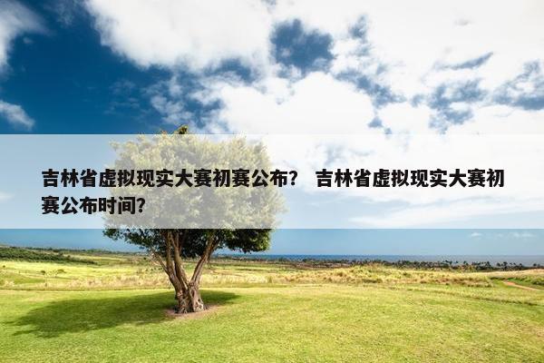 吉林省虚拟现实大赛初赛公布? 吉林省虚拟现实大赛初赛公布时间? 吉林省虚拟现实大赛初赛公布? 吉林省虚拟现实大赛初赛公布时间?