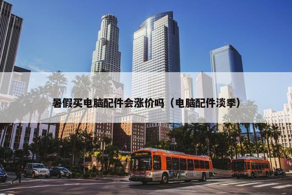 暑假买电脑配件会涨价吗（电脑配件淡季）