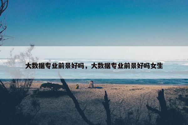 大数据专业前景好吗,大数据专业前景好吗女生 大数据专业前景好吗,大数据专业前景好吗女生