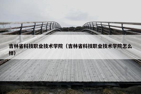 吉林省科技职业技术学院（吉林省科技职业技术学院怎么样）