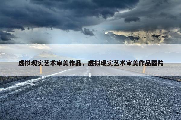 虚拟现实艺术审美作品，虚拟现实艺术审美作品图片