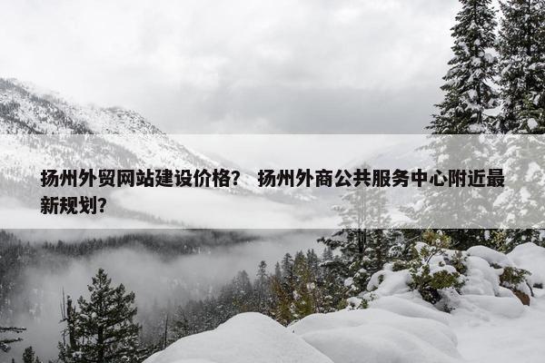 扬州外贸网站建设价格? 扬州外商公共服务中心附近最新规划? 扬州外贸网站建设价格? 扬州外商公共服务中心附近最新规划?