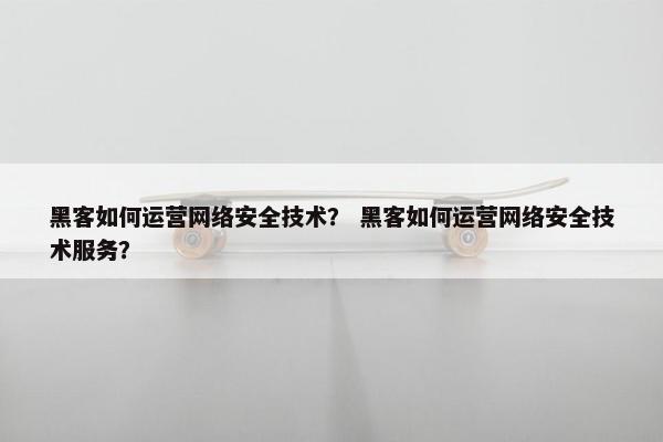 黑客如何运营网络安全技术? 黑客如何运营网络安全技术服务? 黑客如何运营网络安全技术? 黑客如何运营网络安全技术服务?