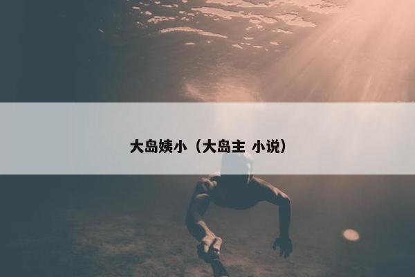 大岛姨小(大岛主 小说) 大岛姨小(大岛主 小说)
