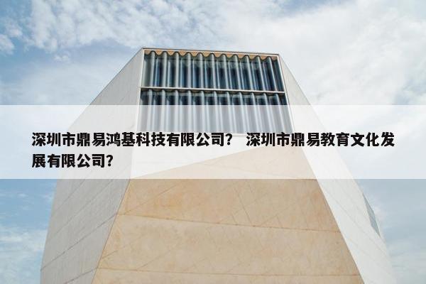 深圳市鼎易鸿基科技有限公司? 深圳市鼎易教育文化发展有限公司? 深圳市鼎易鸿基科技有限公司? 深圳市鼎易教育文化发展有限公司?