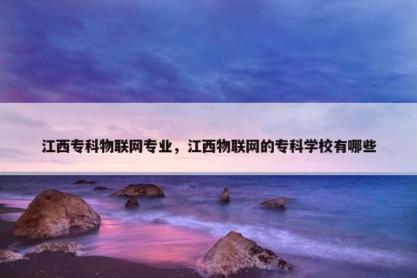 江西专科物联网专业,江西物联网的专科学校有哪些 江西专科物联网专业,江西物联网的专科学校有哪些