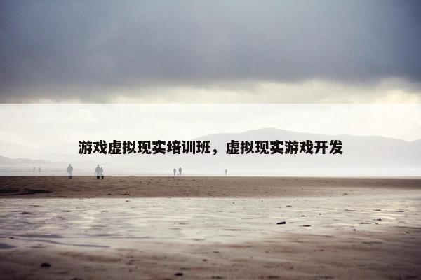 游戏虚拟现实培训班，虚拟现实游戏开发