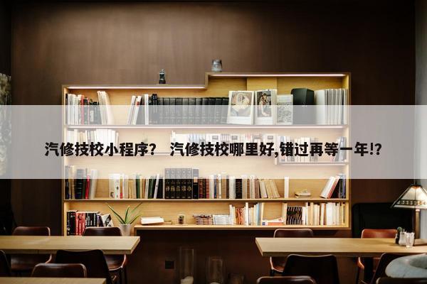 汽修技校小程序？ 汽修技校哪里好,错过再等一年!？