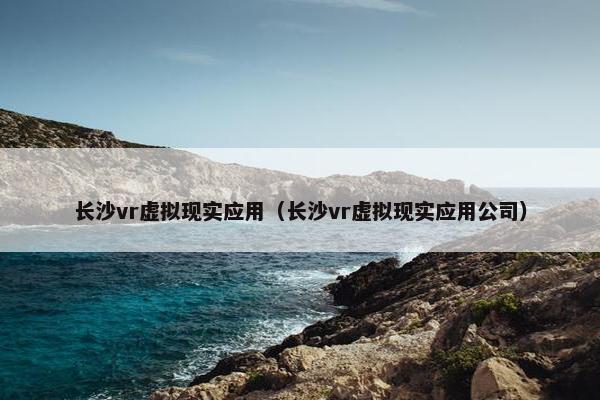 长沙vr虚拟现实应用(长沙vr虚拟现实应用公司) 长沙vr虚拟现实应用(长沙vr虚拟现实应用公司)
