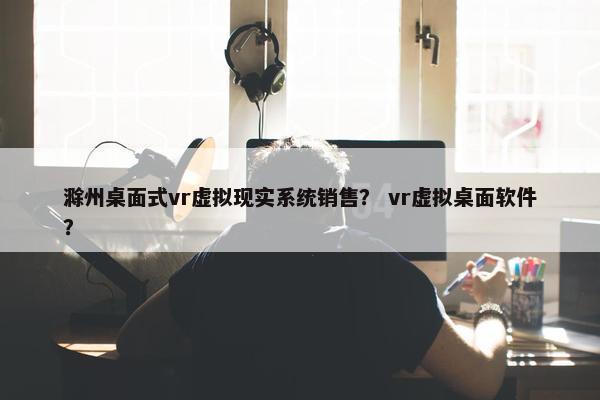 滁州桌面式vr虚拟现实系统销售？ vr虚拟桌面软件？