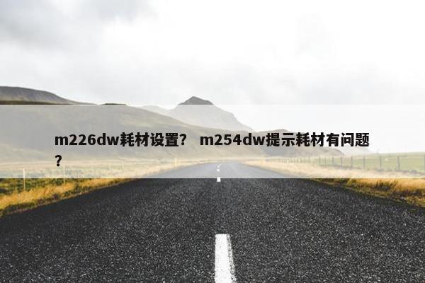 m226dw耗材设置? m254dw提示耗材有问题? m226dw耗材设置? m254dw提示耗材有问题?