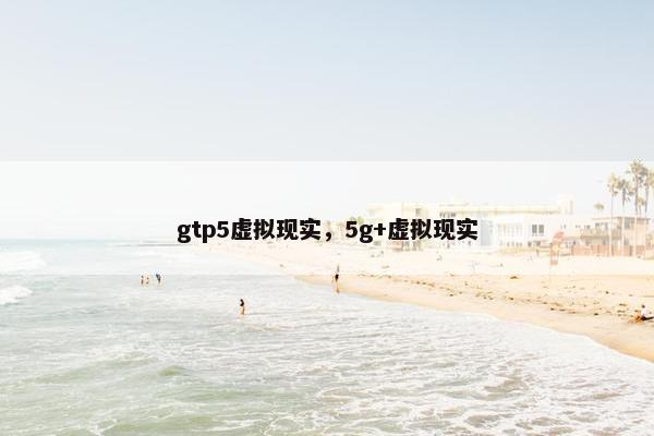 gtp5虚拟现实，5g+虚拟现实
