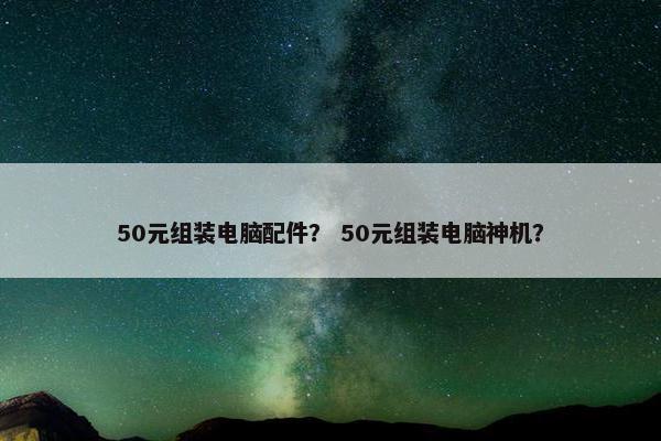 50元组装电脑配件? 50元组装电脑神机? 50元组装电脑配件? 50元组装电脑神机?