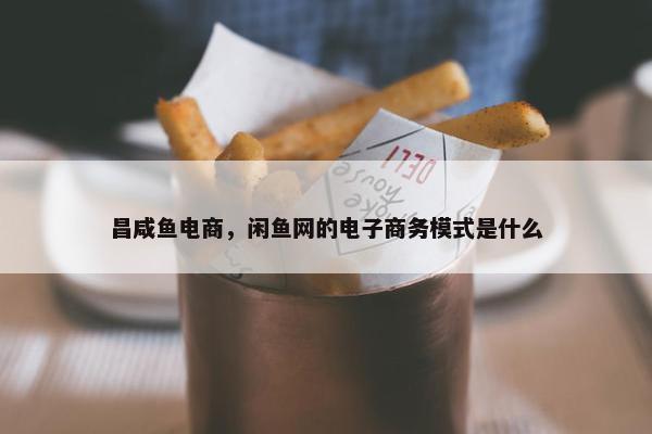 昌咸鱼电商，闲鱼网的电子商务模式是什么
