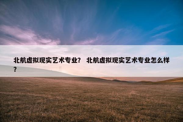 北航虚拟现实艺术专业？ 北航虚拟现实艺术专业怎么样？