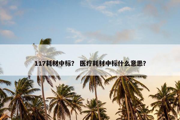 117耗材中标? 医疗耗材中标什么意思? 117耗材中标? 医疗耗材中标什么意思?