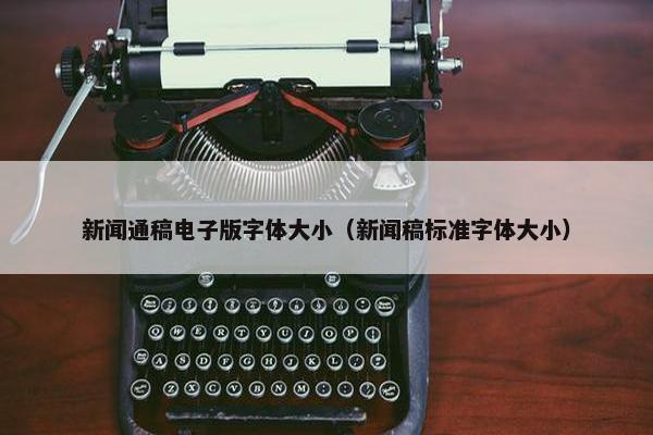 新闻通稿电子版字体大小(新闻稿标准字体大小) 新闻通稿电子版字体大小(新闻稿标准字体大小)