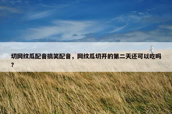 切网纹瓜配音搞笑配音，网纹瓜切开的第二天还可以吃吗?