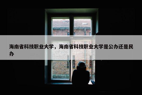 海南省科技职业大学，海南省科技职业大学是公办还是民办