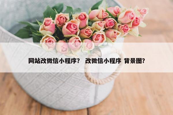 网站改微信小程序? 改微信小程序 背景图? 网站改微信小程序? 改微信小程序 背景图?