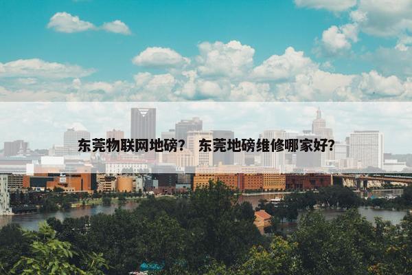 东莞物联网地磅？ 东莞地磅维修哪家好？