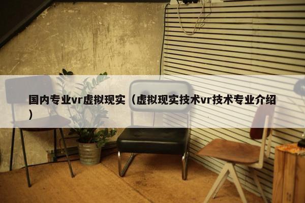 国内专业vr虚拟现实（虚拟现实技术vr技术专业介绍）