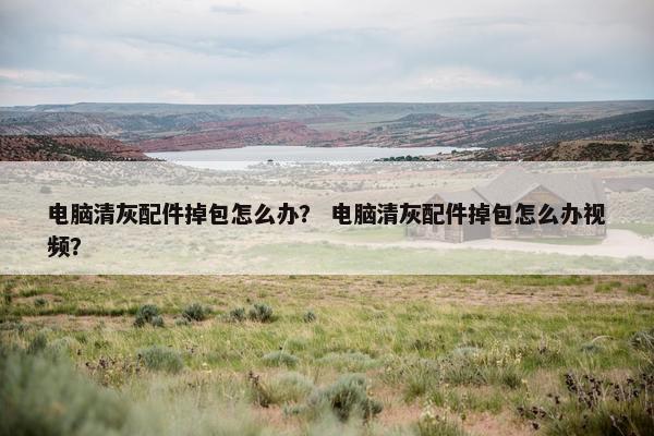 电脑清灰配件掉包怎么办？ 电脑清灰配件掉包怎么办视频？